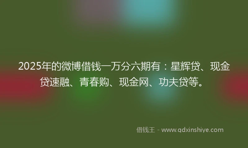 2025年的微博借钱一万分六期有：星辉贷、现金贷速融、青春购、现金网、功夫贷等。