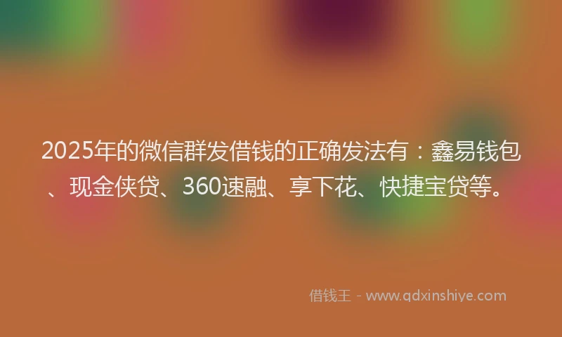 2025年的微信群发借钱的正确发法有：鑫易钱包、现金侠贷、360速融、享下花、快捷宝贷等。
