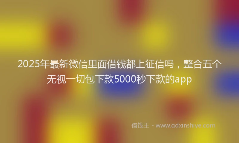 2025年最新微信里面借钱都上征信吗，整合五个无视一切包下款5000秒下款的app