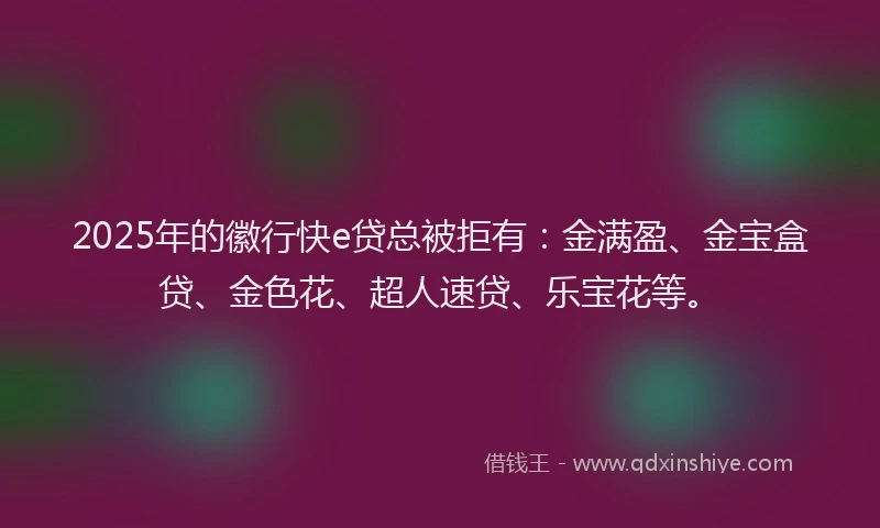 2025年的徽行快e贷总被拒有：金满盈、金宝盒贷、金色花、超人速贷、乐宝花等。