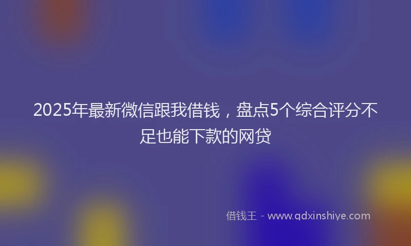 2025年最新微信跟我借钱，盘点5个综合评分不足也能下款的网贷