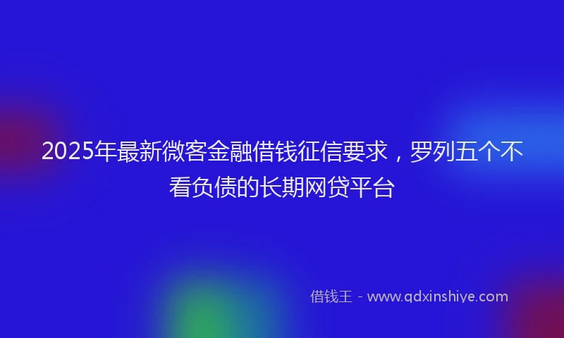 2025年最新微客金融借钱征信要求，罗列五个不看负债的长期网贷平台