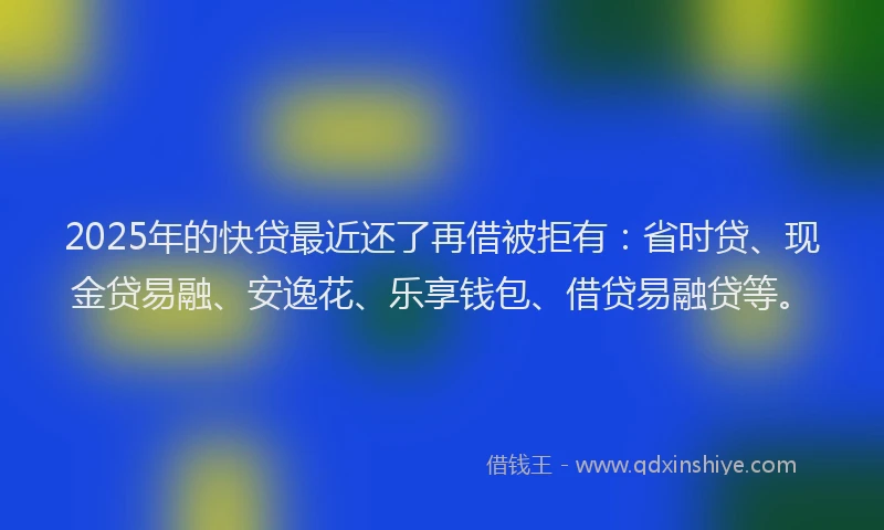2025年的快贷最近还了再借被拒有：省时贷、现金贷易融、安逸花、乐享钱包、借贷易融贷等。