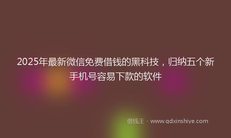 2025年最新微信免费借钱的黑科技，归纳五个新手机号容易下款的软件