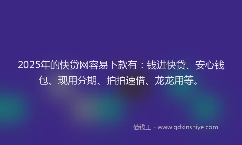 2025年的快贷网容易下款有：钱进快贷、安心钱包、现用分期、拍拍速借、龙龙用等。