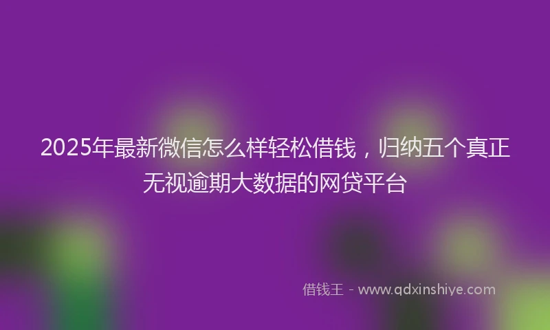 2025年最新微信怎么样轻松借钱，归纳五个真正无视逾期大数据的网贷平台