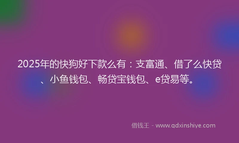 2025年的快狗好下款么有：支富通、借了么快贷、小鱼钱包、畅贷宝钱包、e贷易等。