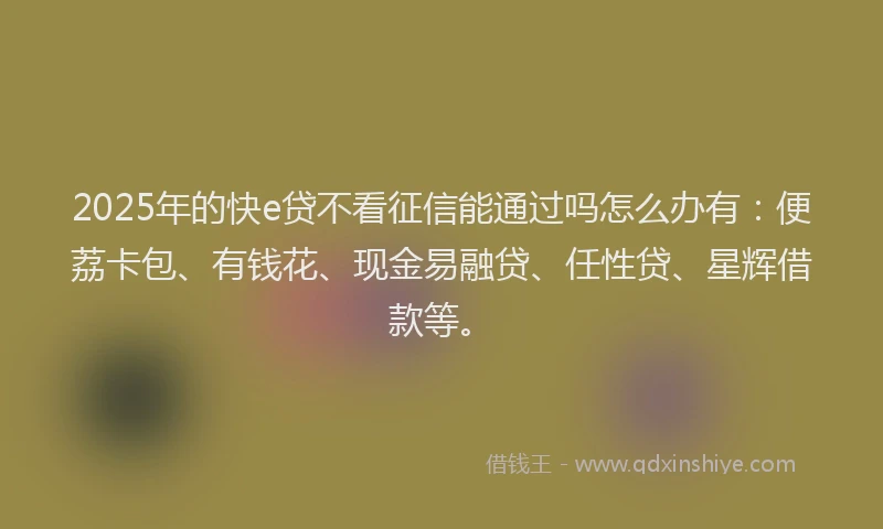 2025年的快e贷不看征信能通过吗怎么办有：便荔卡包、有钱花、现金易融贷、任性贷、星辉借款等。