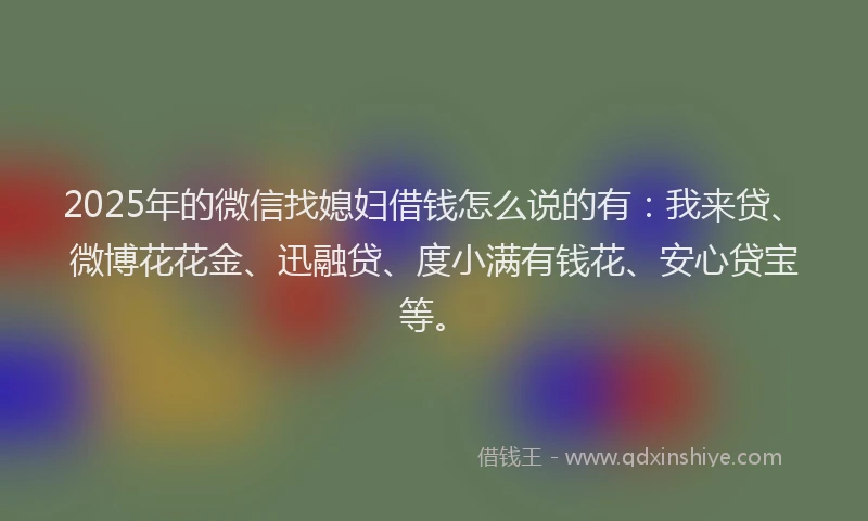 2025年的微信找媳妇借钱怎么说的有：我来贷、微博花花金、迅融贷、度小满有钱花、安心贷宝等。