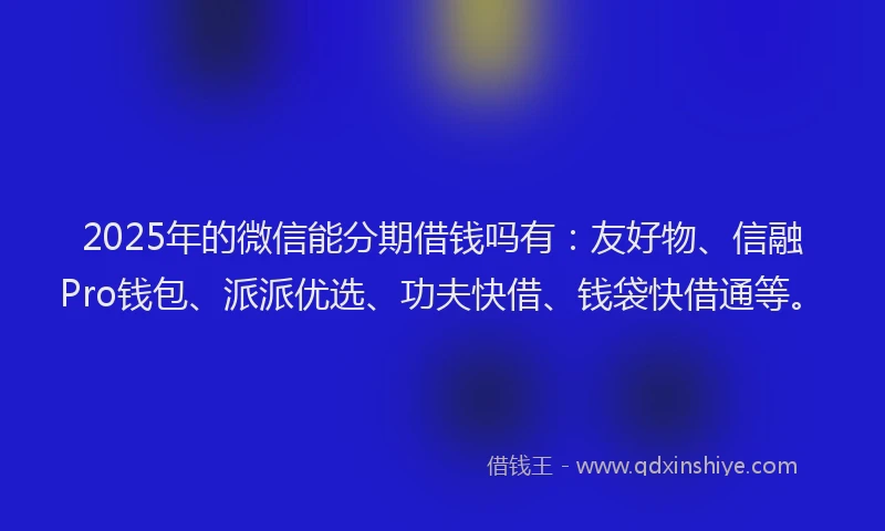 2025年的微信能分期借钱吗有：友好物、信融Pro钱包、派派优选、功夫快借、钱袋快借通等。