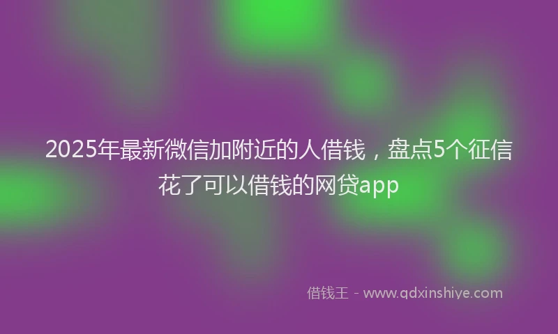 2025年最新微信加附近的人借钱，盘点5个征信花了可以借钱的网贷app