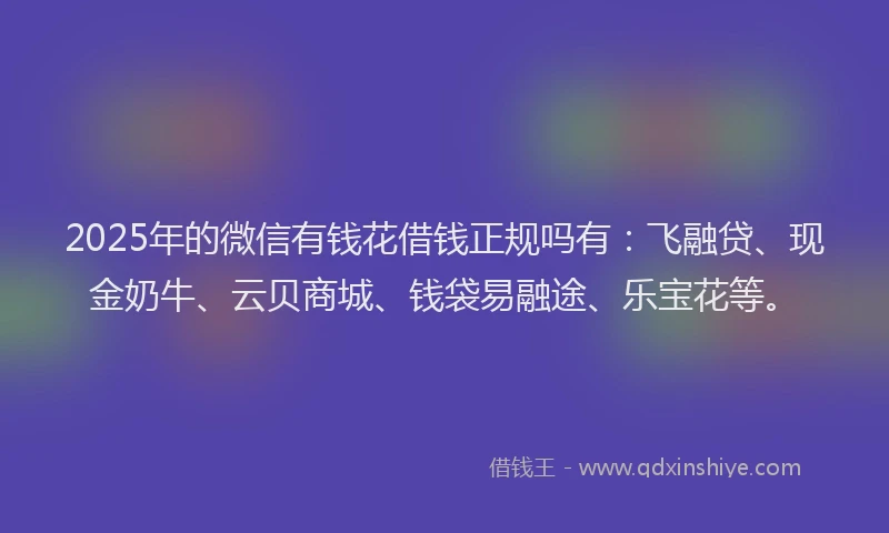2025年的微信有钱花借钱正规吗有：飞融贷、现金奶牛、云贝商城、钱袋易融途、乐宝花等。