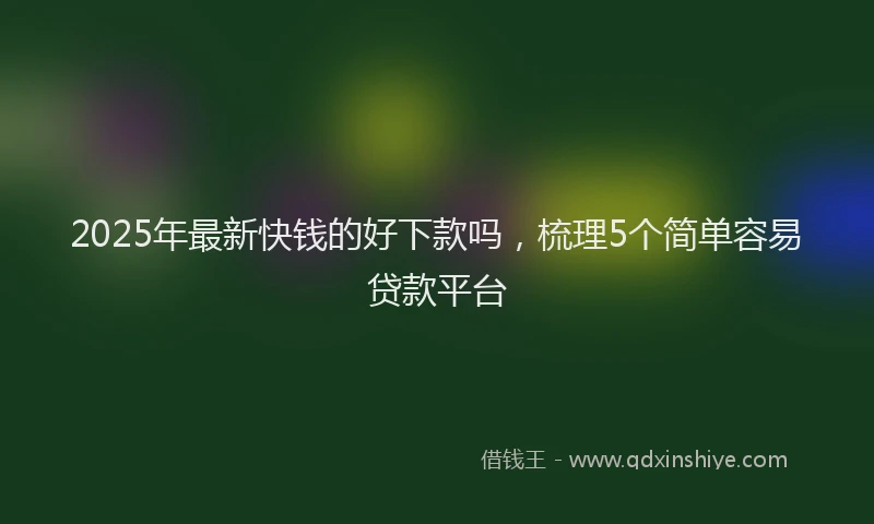 2025年最新快钱的好下款吗，梳理5个简单容易贷款平台
