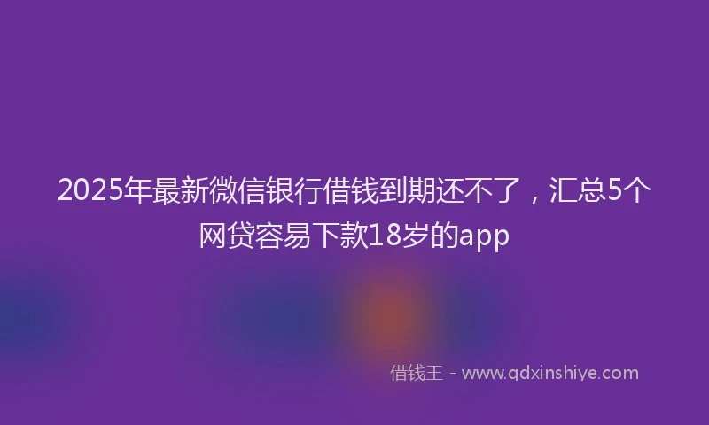 2025年最新微信银行借钱到期还不了，汇总5个网贷容易下款18岁的app