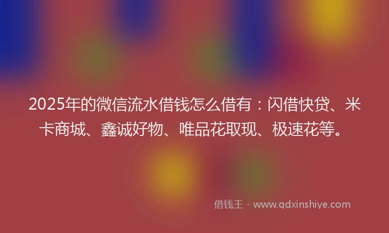 2025年的微信流水借钱怎么借有：闪借快贷、米卡商城、鑫诚好物、唯品花取现、极速花等。