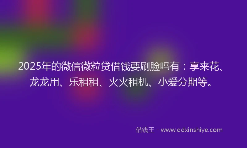 2025年的微信微粒贷借钱要刷脸吗有：享来花、龙龙用、乐租租、火火租机、小爱分期等。