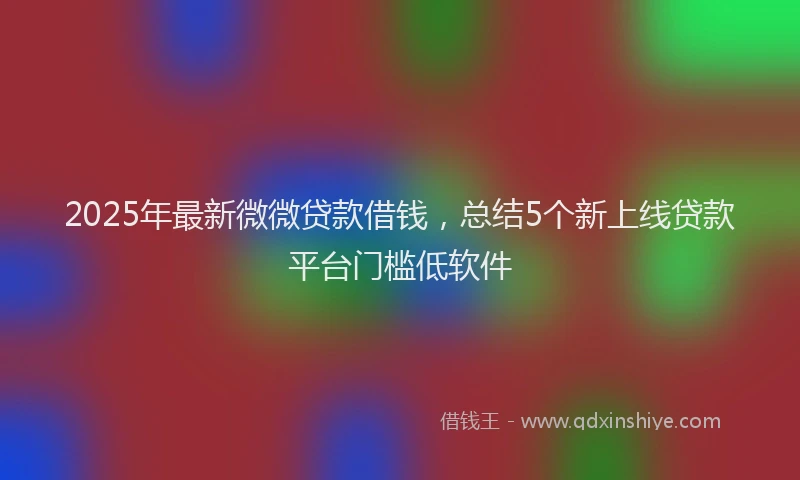2025年最新微微贷款借钱，总结5个新上线贷款平台门槛低软件