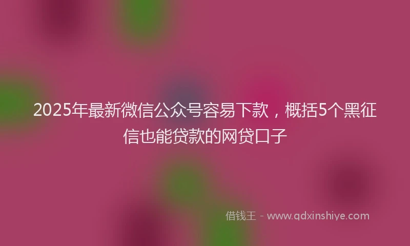 2025年最新微信公众号容易下款，概括5个黑征信也能贷款的网贷口子