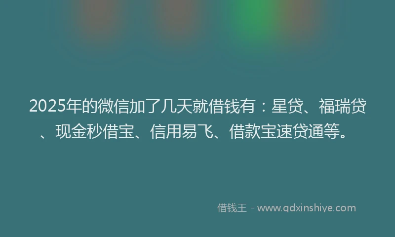 2025年的微信加了几天就借钱有：星贷、福瑞贷、现金秒借宝、信用易飞、借款宝速贷通等。