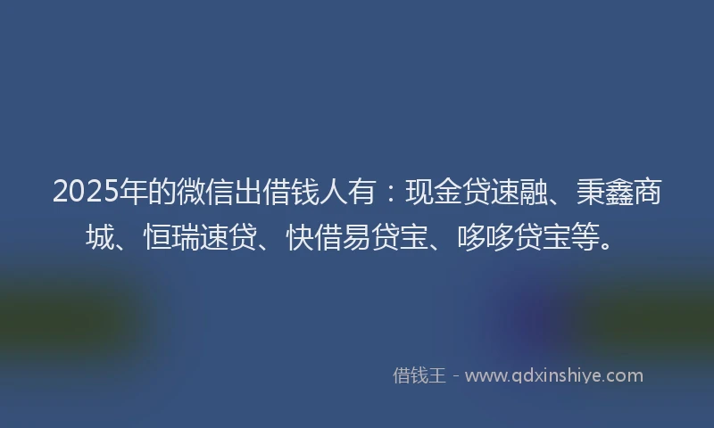 2025年的微信出借钱人有：现金贷速融、秉鑫商城、恒瑞速贷、快借易贷宝、哆哆贷宝等。