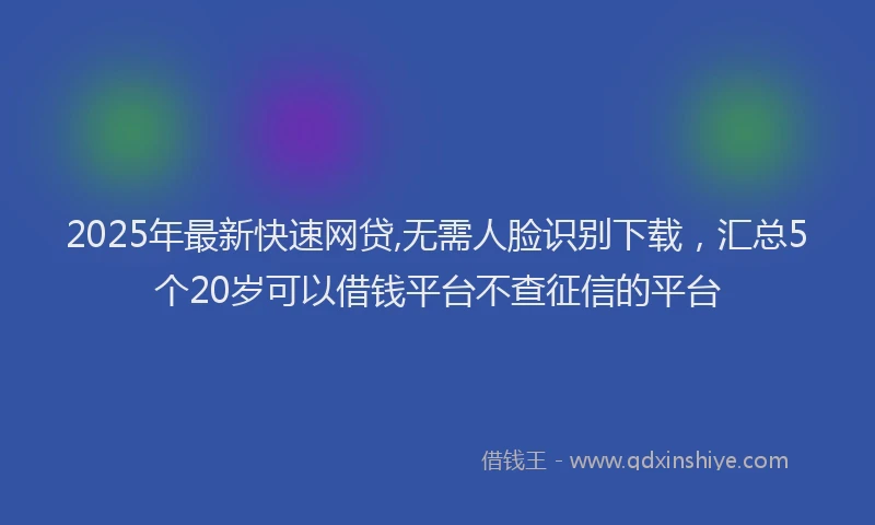 2025年最新快速网贷,无需人脸识别下载，汇总5个20岁可以借钱平台不查征信的平台
