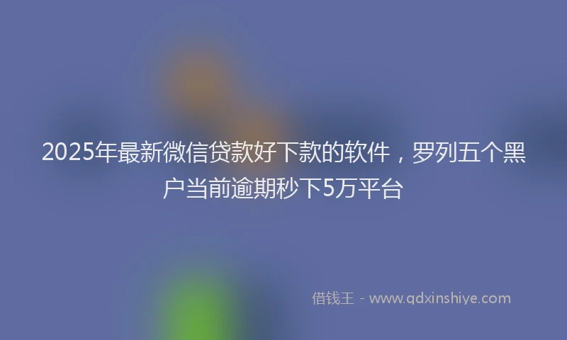 2025年最新微信贷款好下款的软件，罗列五个黑户当前逾期秒下5万平台