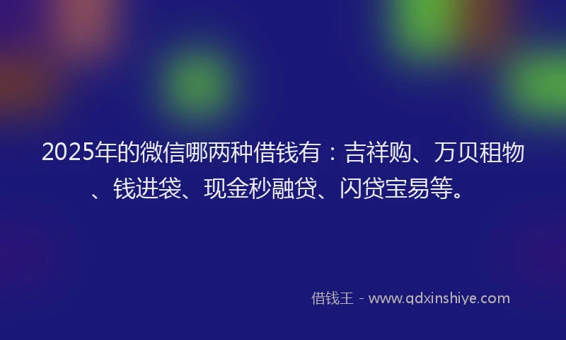 2025年的微信哪两种借钱有：吉祥购、万贝租物、钱进袋、现金秒融贷、闪贷宝易等。
