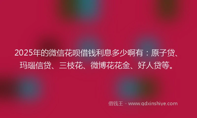 2025年的微信花呗借钱利息多少啊有：原子贷、玛瑙信贷、三枝花、微博花花金、好人贷等。