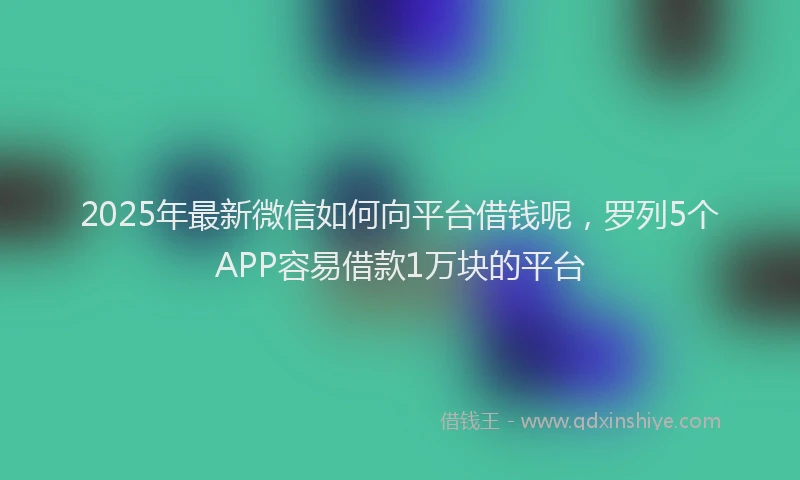 2025年最新微信如何向平台借钱呢，罗列5个APP容易借款1万块的平台
