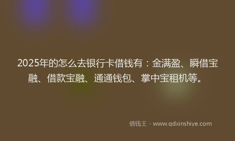 2025年的怎么去银行卡借钱有：金满盈、瞬借宝融、借款宝融、通通钱包、掌中宝租机等。