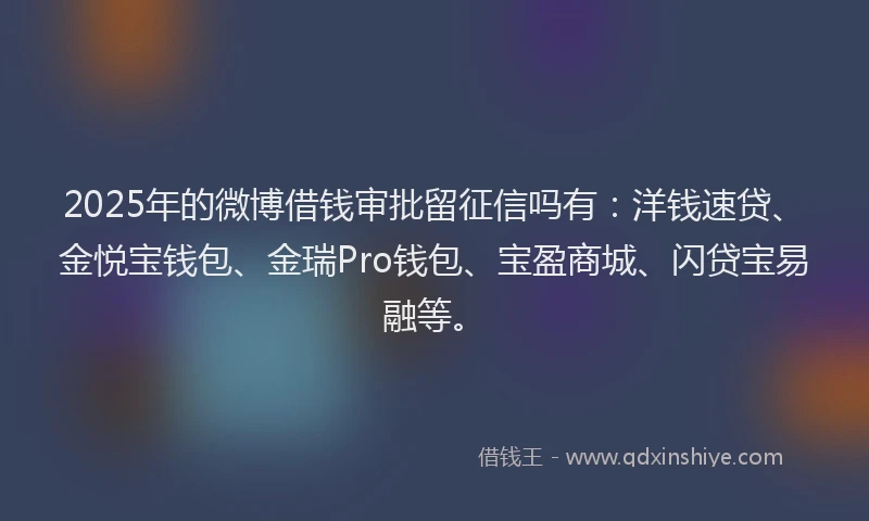 2025年的微博借钱审批留征信吗有：洋钱速贷、金悦宝钱包、金瑞Pro钱包、宝盈商城、闪贷宝易融等。