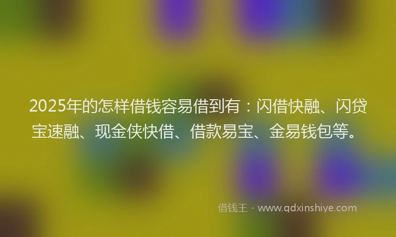 2025年的怎样借钱容易借到有：闪借快融、闪贷宝速融、现金侠快借、借款易宝、金易钱包等。
