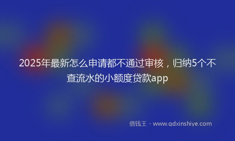 2025年最新怎么申请都不通过审核，归纳5个不查流水的小额度贷款app