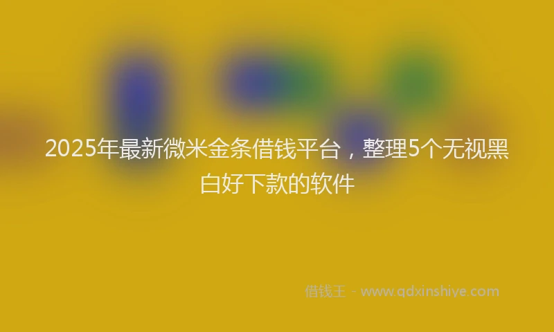 2025年最新微米金条借钱平台，整理5个无视黑白好下款的软件