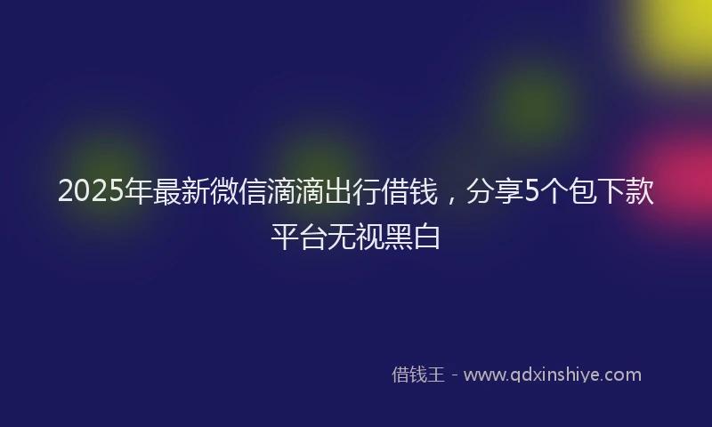 2025年最新微信滴滴出行借钱，分享5个包下款平台无视黑白