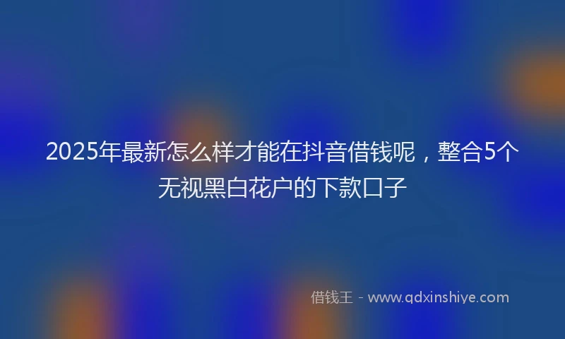 2025年最新怎么样才能在抖音借钱呢，整合5个无视黑白花户的下款口子