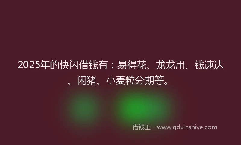 2025年的快闪借钱有：易得花、龙龙用、钱速达、闲猪、小麦粒分期等。