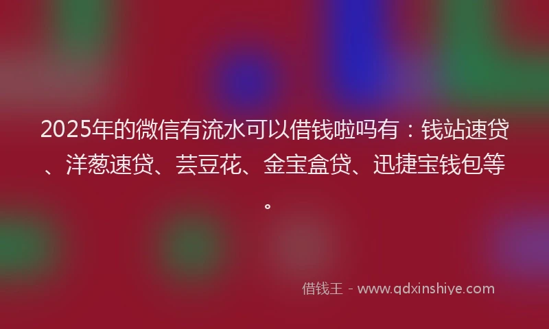 2025年的微信有流水可以借钱啦吗有：钱站速贷、洋葱速贷、芸豆花、金宝盒贷、迅捷宝钱包等。