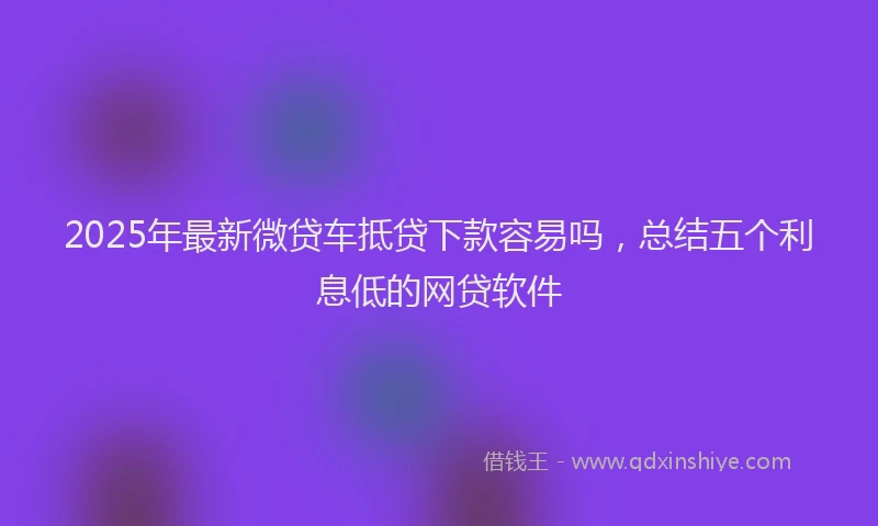 2025年最新微贷车抵贷下款容易吗，总结五个利息低的网贷软件