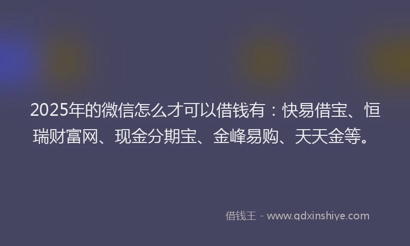 2025年的微信怎么才可以借钱有：快易借宝、恒瑞财富网、现金分期宝、金峰易购、天天金等。