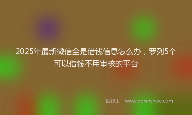 2025年最新微信全是借钱信息怎么办，罗列5个可以借钱不用审核的平台