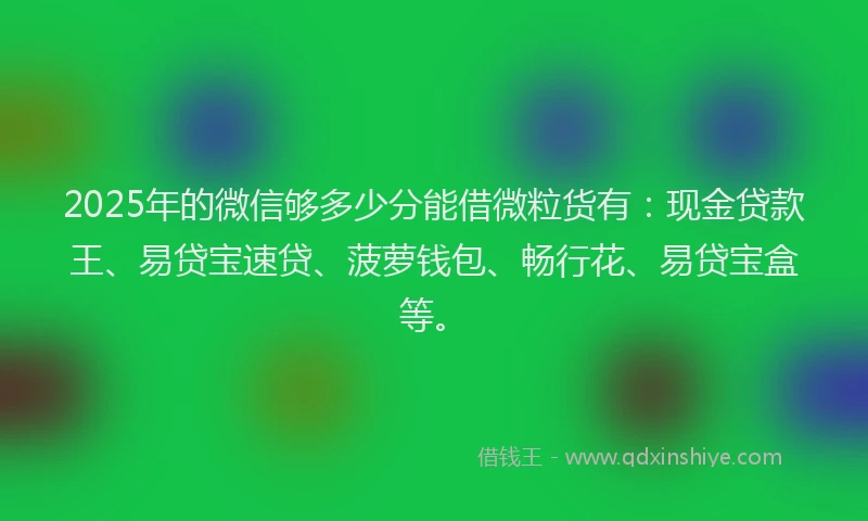 2025年的微信够多少分能借微粒货有：现金贷款王、易贷宝速贷、菠萝钱包、畅行花、易贷宝盒等。