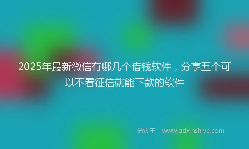 2025年最新微信有哪几个借钱软件，分享五个可以不看征信就能下款的软件