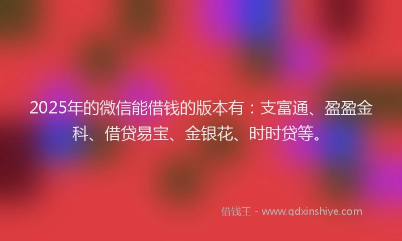 2025年的微信能借钱的版本有：支富通、盈盈金科、借贷易宝、金银花、时时贷等。