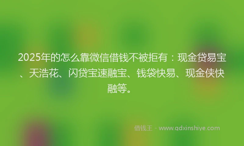 2025年的怎么靠微信借钱不被拒有：现金贷易宝、天浩花、闪贷宝速融宝、钱袋快易、现金侠快融等。