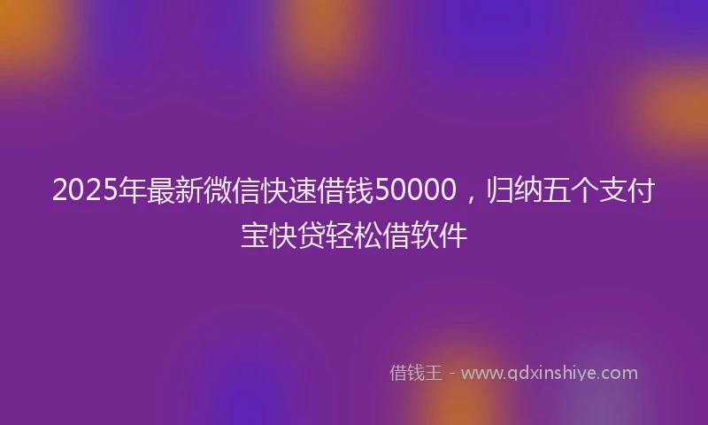 2025年最新微信快速借钱50000，归纳五个支付宝快贷轻松借软件