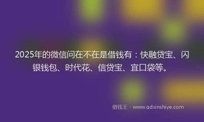 2025年的微信问在不在是借钱有：快融贷宝、闪银钱包、时代花、信贷宝、宜口袋等。