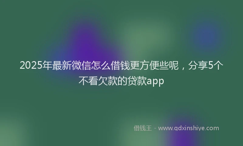 2025年最新微信怎么借钱更方便些呢，分享5个不看欠款的贷款app