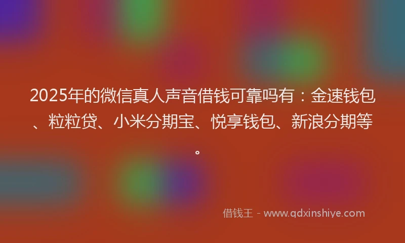 2025年的微信真人声音借钱可靠吗有：金速钱包、粒粒贷、小米分期宝、悦享钱包、新浪分期等。