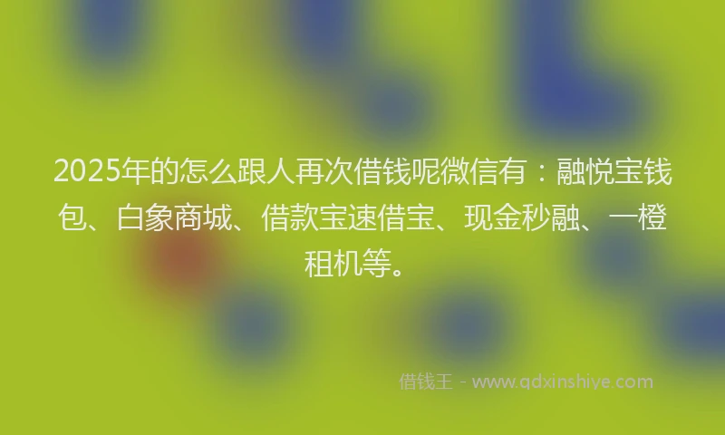 2025年的怎么跟人再次借钱呢微信有：融悦宝钱包、白象商城、借款宝速借宝、现金秒融、一橙租机等。